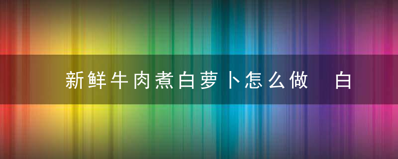 新鲜牛肉煮白萝卜怎么做 白萝卜炖牛肉的做法